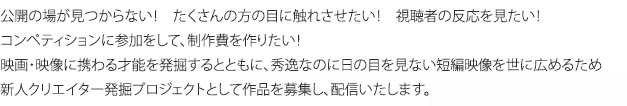 公開の場が見つからない！　たくさんの方の目に触れさせたい！　視聴者の反応を見たい！コンペティションに参加をして、制作費を作りたい！映画・映像に携わる才能を発掘するとともに、秀逸なのに日の目を見ない映画・映像を世に広めるため新人クリエイター発掘プロジェクトとして「アクトビラ」内の616にて作品を募集し、配信いたします。